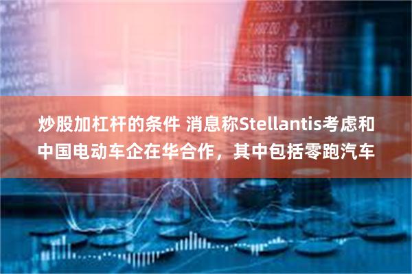 炒股加杠杆的条件 消息称Stellantis考虑和中国电动车企在华合作，其中包括零跑汽车