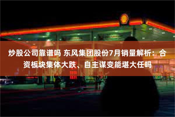 炒股公司靠谱吗 东风集团股份7月销量解析：合资板块集体大跌、自主谋变能堪大任吗