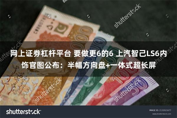 网上证劵杠杆平台 要做更6的6 上汽智己LS6内饰官图公布：半幅方向盘+一体式超长屏