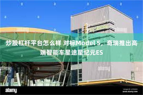 炒股杠杆平台怎么样 对标Model S，奇瑞推出高端智能车星途星纪元ES