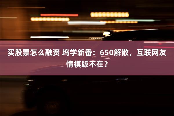 买股票怎么融资 坞学新番：650解散，互联网友情模版不在？