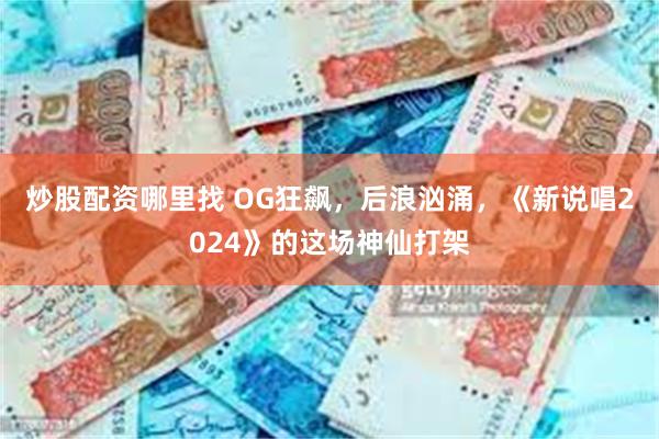 炒股配资哪里找 OG狂飙，后浪汹涌，《新说唱2024》的这场神仙打架