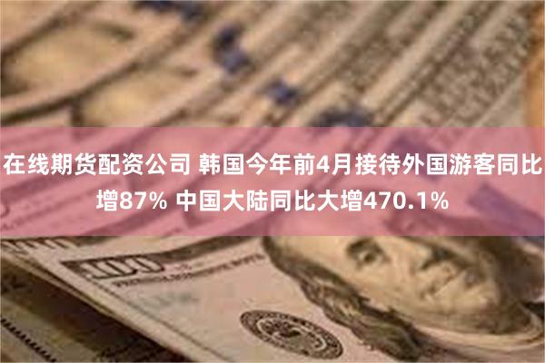 在线期货配资公司 韩国今年前4月接待外国游客同比增87% 中国大陆同比大增470.1%