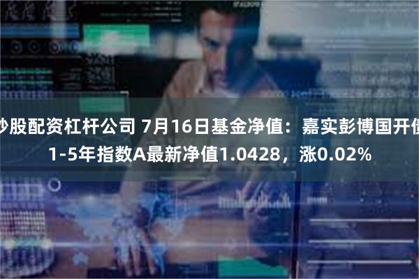 炒股配资杠杆公司 7月16日基金净值：嘉实彭博国开债1-5年指数A最新净值1.0428，涨0.02%