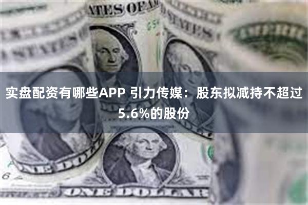 实盘配资有哪些APP 引力传媒：股东拟减持不超过5.6%的股份