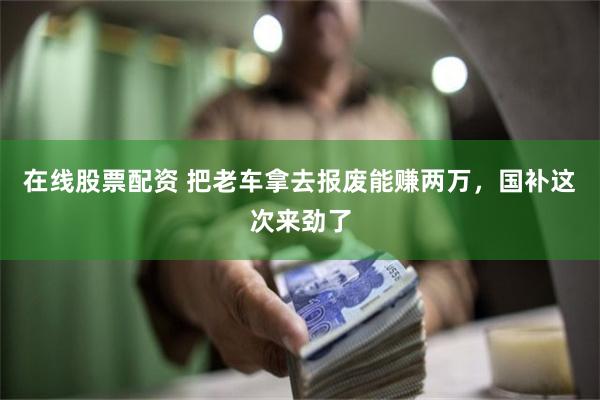 在线股票配资 把老车拿去报废能赚两万，国补这次来劲了