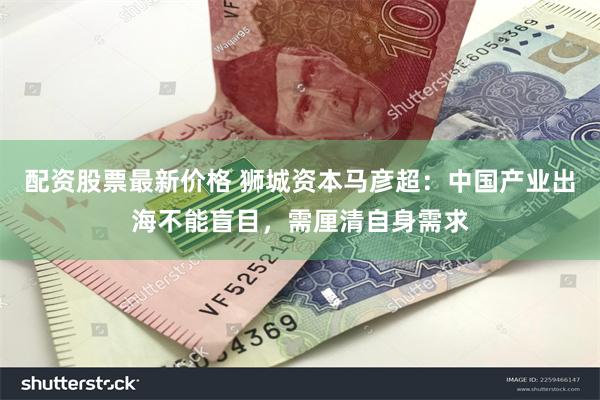 配资股票最新价格 狮城资本马彦超：中国产业出海不能盲目，需厘清自身需求